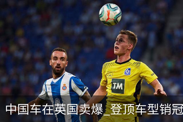 中国车在英国卖爆 登顶车型销冠！曝英国拟加征关税